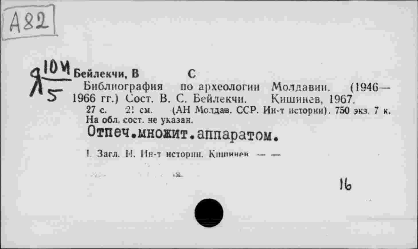 ﻿Бей.іекчи, В С
І Библиография по археологии Молдавии. (1946— J 1966 гг.) Сост. В. С. Бейлекчи. Кишинев, 1967.
27 с. 21 см. (АН Мо.тдав. ССР. Ин-т истории). 750 экз. 7 к.
На обл. сост. не указан.
Отпеч.множит.аппаратом.
I. Загл. И. Ин-т истории. Кишинев----